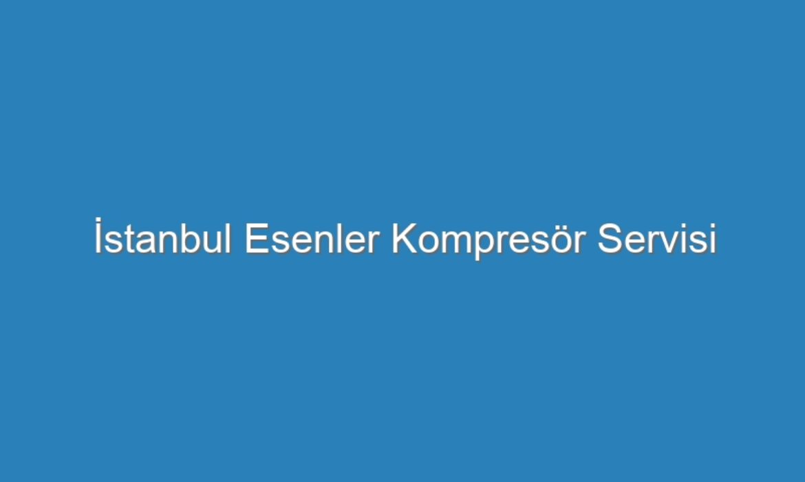İstanbul Esenler Kompresör Servisi