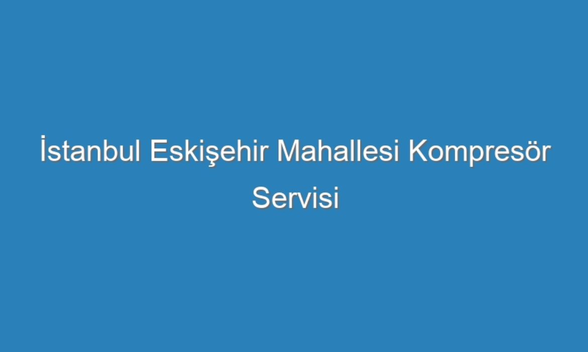 İstanbul Eskişehir Mahallesi Kompresör Servisi