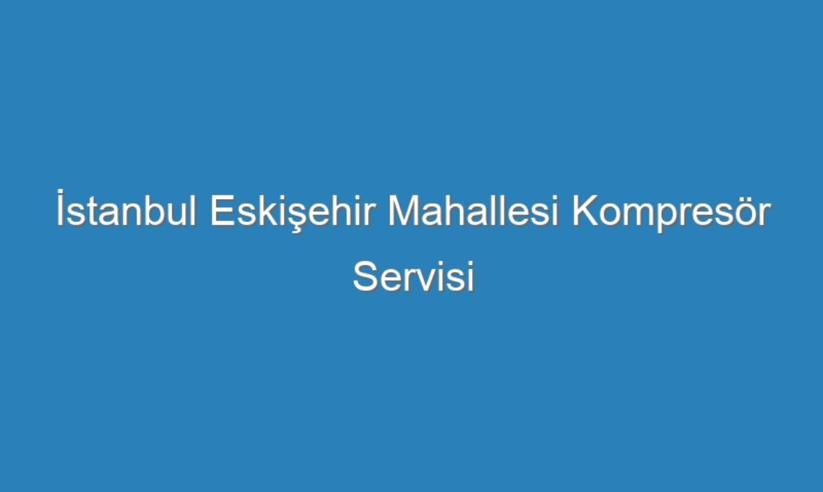 İstanbul Eskişehir Mahallesi Kompresör Servisi