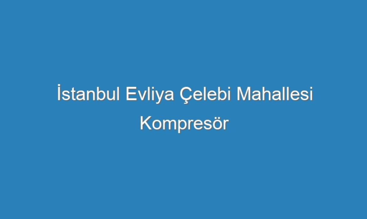 İstanbul Evliya Çelebi Mahallesi Kompresör Servisi