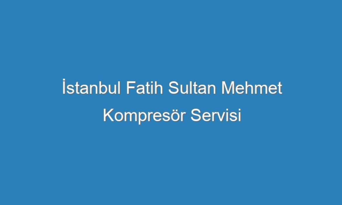 İstanbul Fatih Sultan Mehmet Kompresör Servisi
