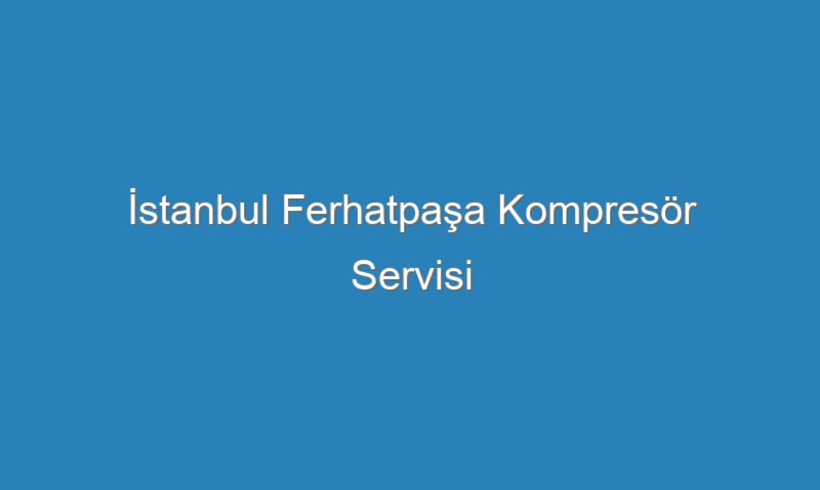 İstanbul Ferhatpaşa Kompresör Servisi