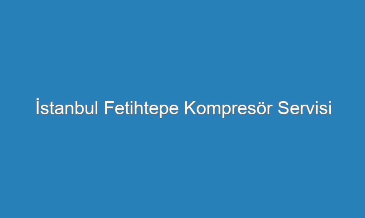 İstanbul Fetihtepe Kompresör Servisi