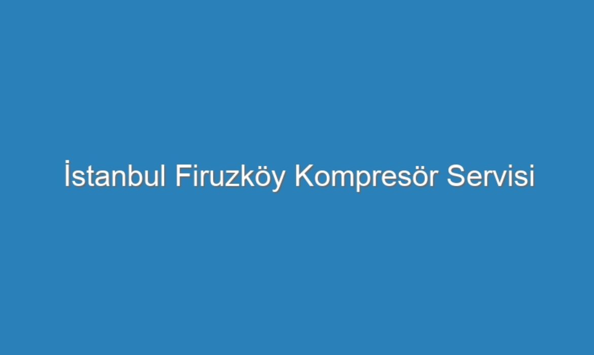 İstanbul Firuzköy Kompresör Servisi