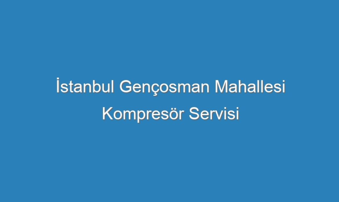 İstanbul Gençosman Mahallesi Kompresör Servisi