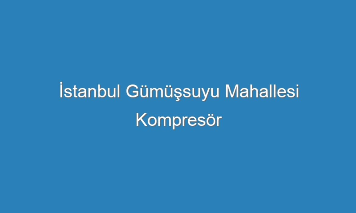İstanbul Gümüşsuyu Mahallesi Kompresör Servisi