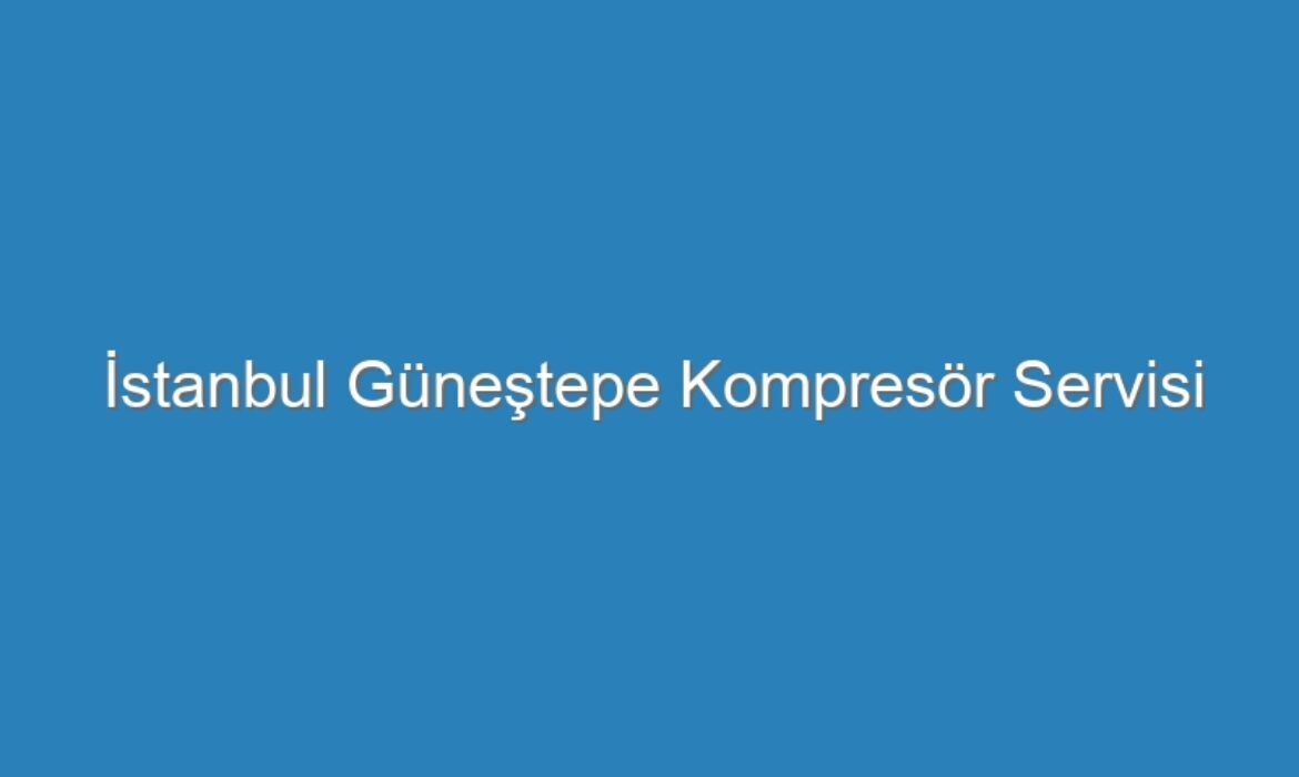İstanbul Güneştepe Kompresör Servisi