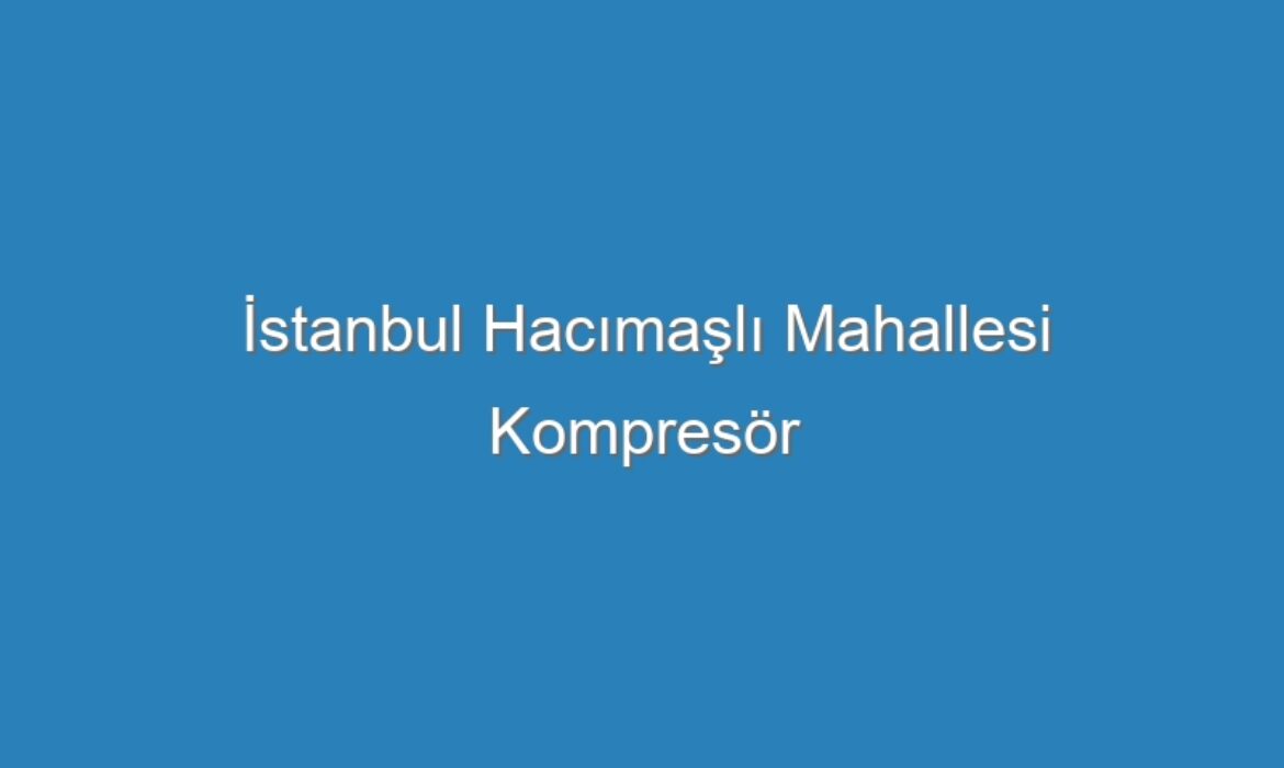 İstanbul Hacımaşlı Mahallesi Kompresör Servisi