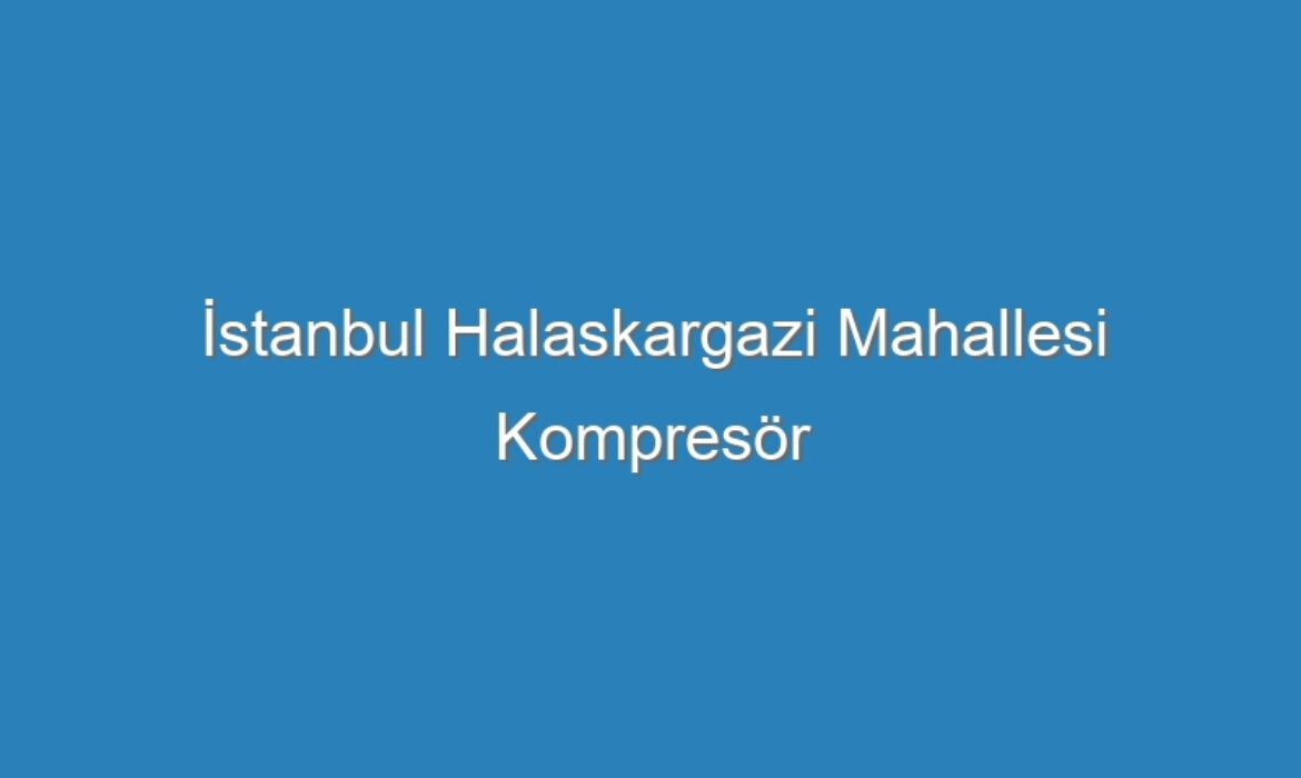 İstanbul Halaskargazi Mahallesi Kompresör Servisi