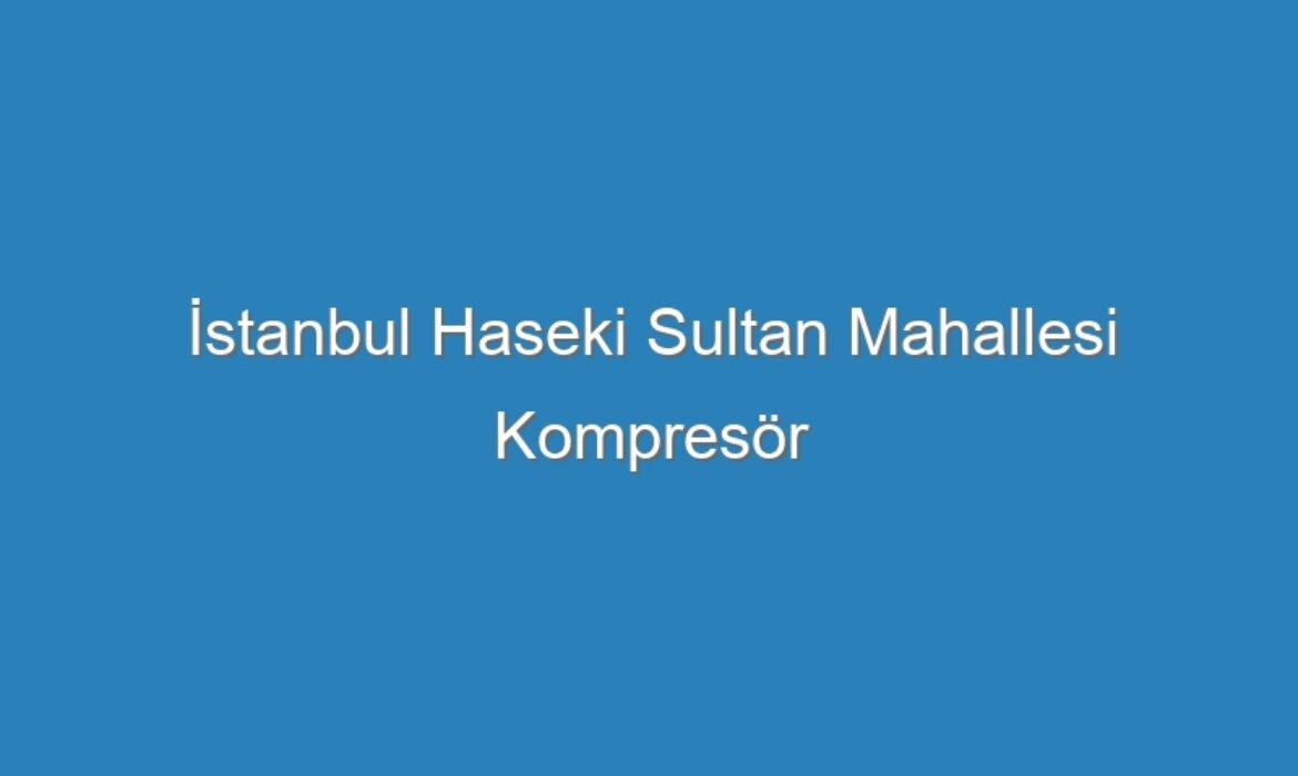 İstanbul Haseki Sultan Mahallesi Kompresör Servisi