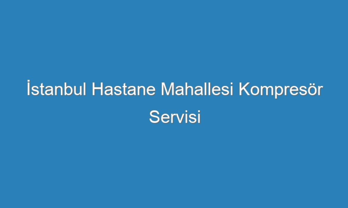 İstanbul Hastane Mahallesi Kompresör Servisi