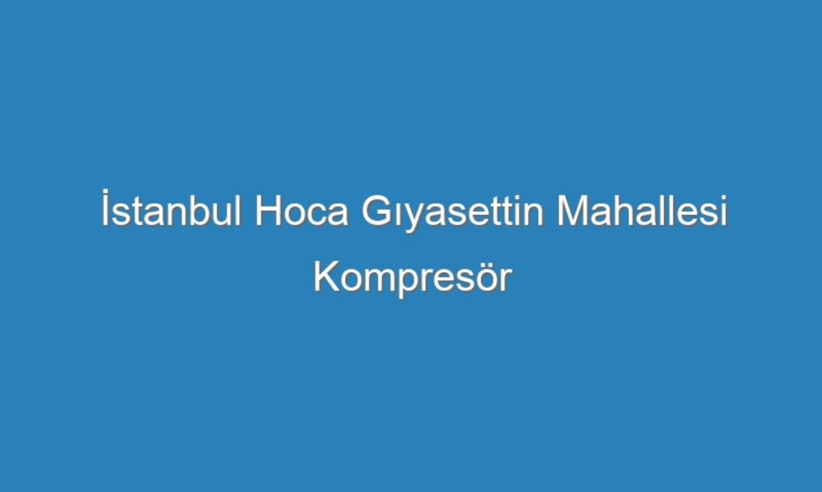İstanbul Hoca Gıyasettin Mahallesi Kompresör Servisi
