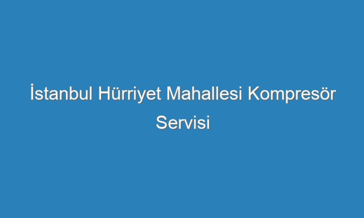 İstanbul Hürriyet Mahallesi Kompresör Servisi