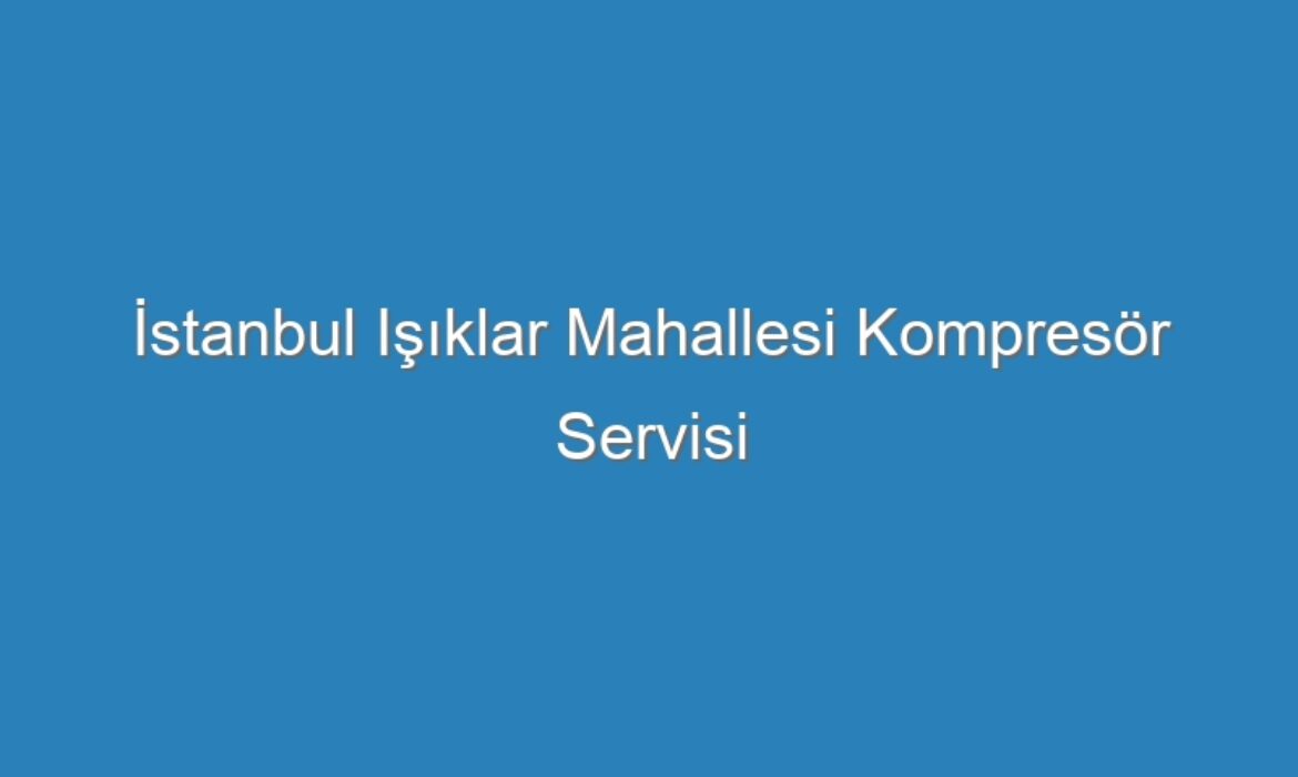 İstanbul Işıklar Mahallesi Kompresör Servisi