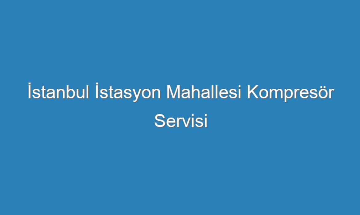 İstanbul İstasyon Mahallesi Kompresör Servisi