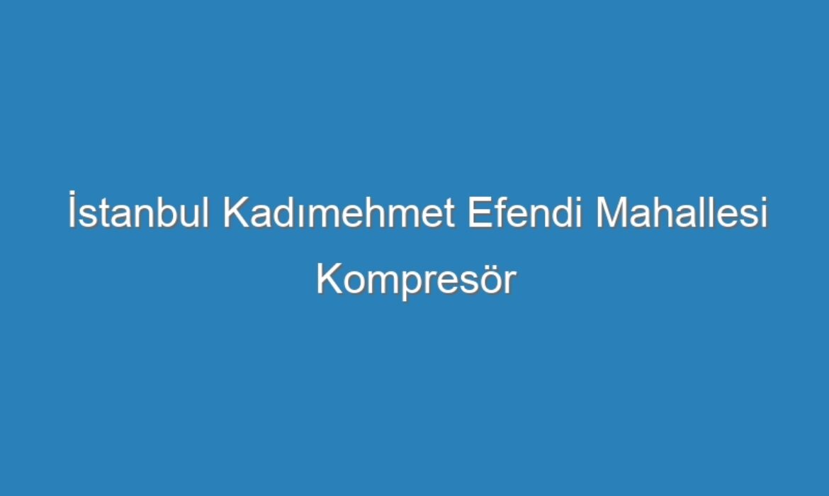 İstanbul Kadımehmet Efendi Mahallesi Kompresör Servisi
