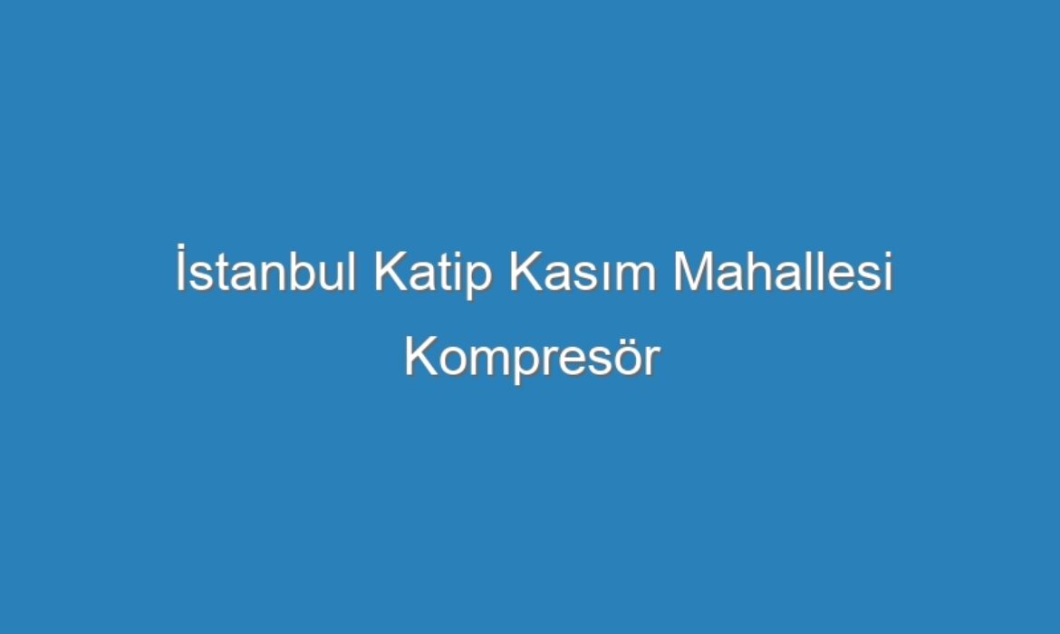 İstanbul Katip Kasım Mahallesi Kompresör Servisi