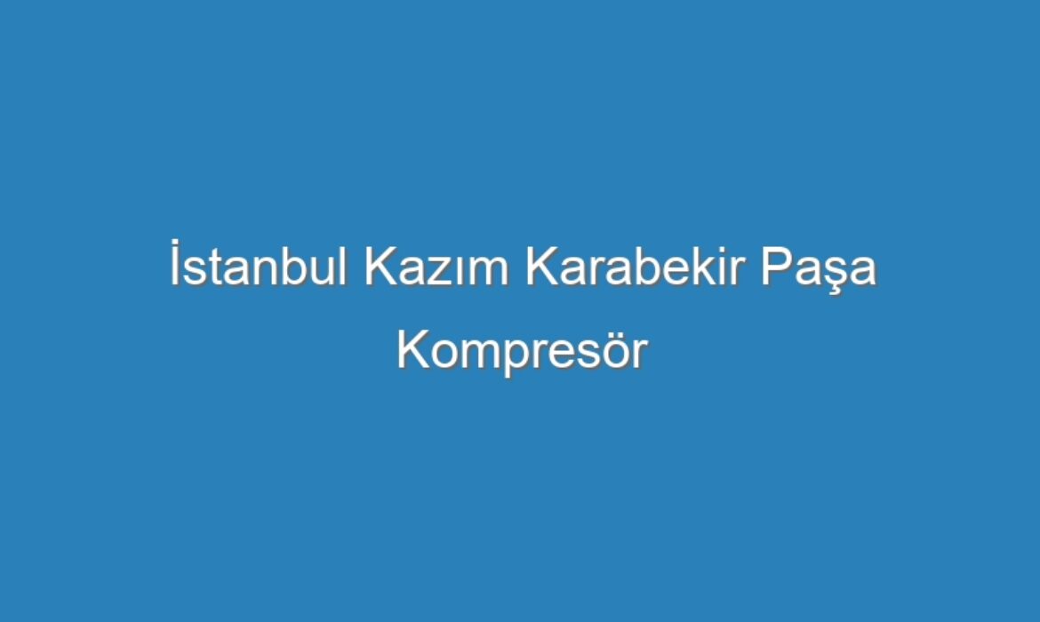 İstanbul Kazım Karabekir Paşa Kompresör Servisi