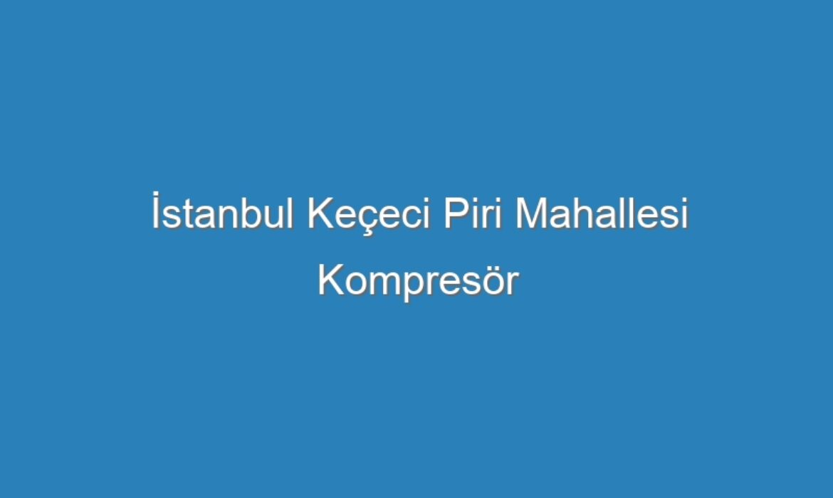 İstanbul Keçeci Piri Mahallesi Kompresör Servisi