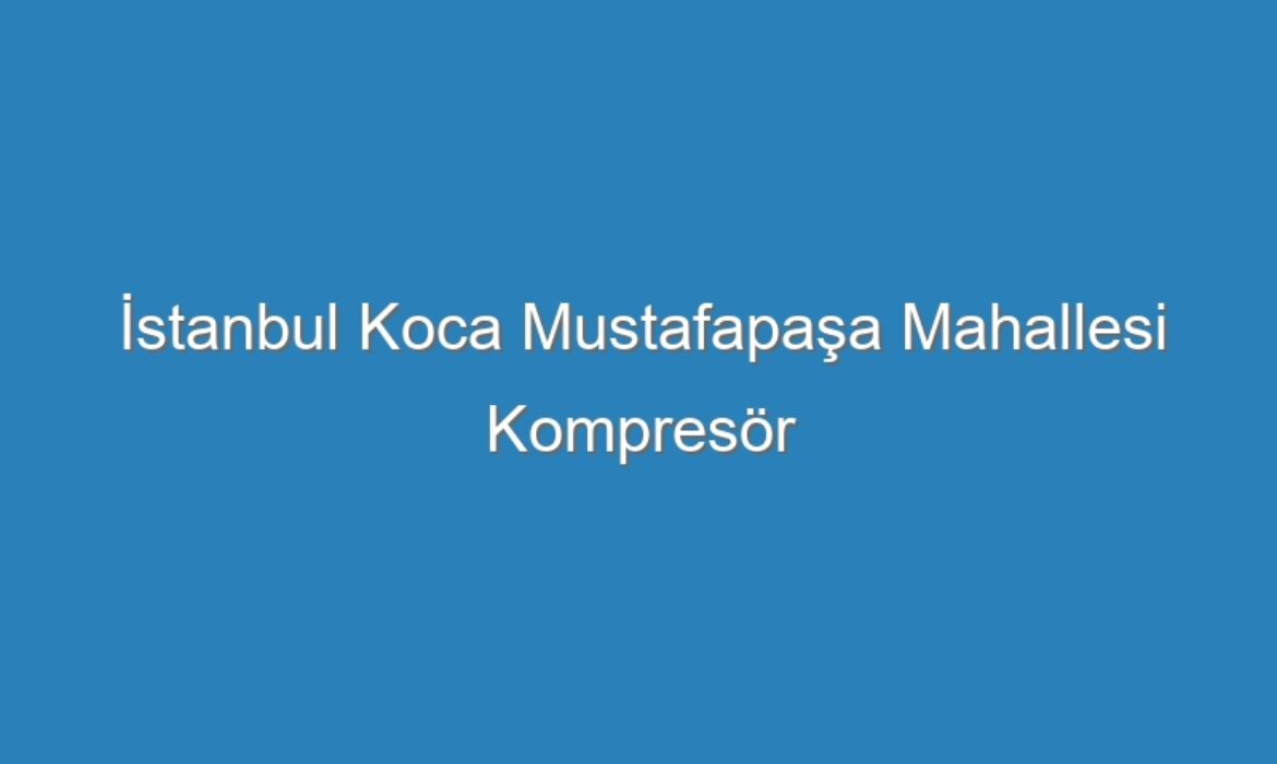 İstanbul Koca Mustafapaşa Mahallesi Kompresör Servisi