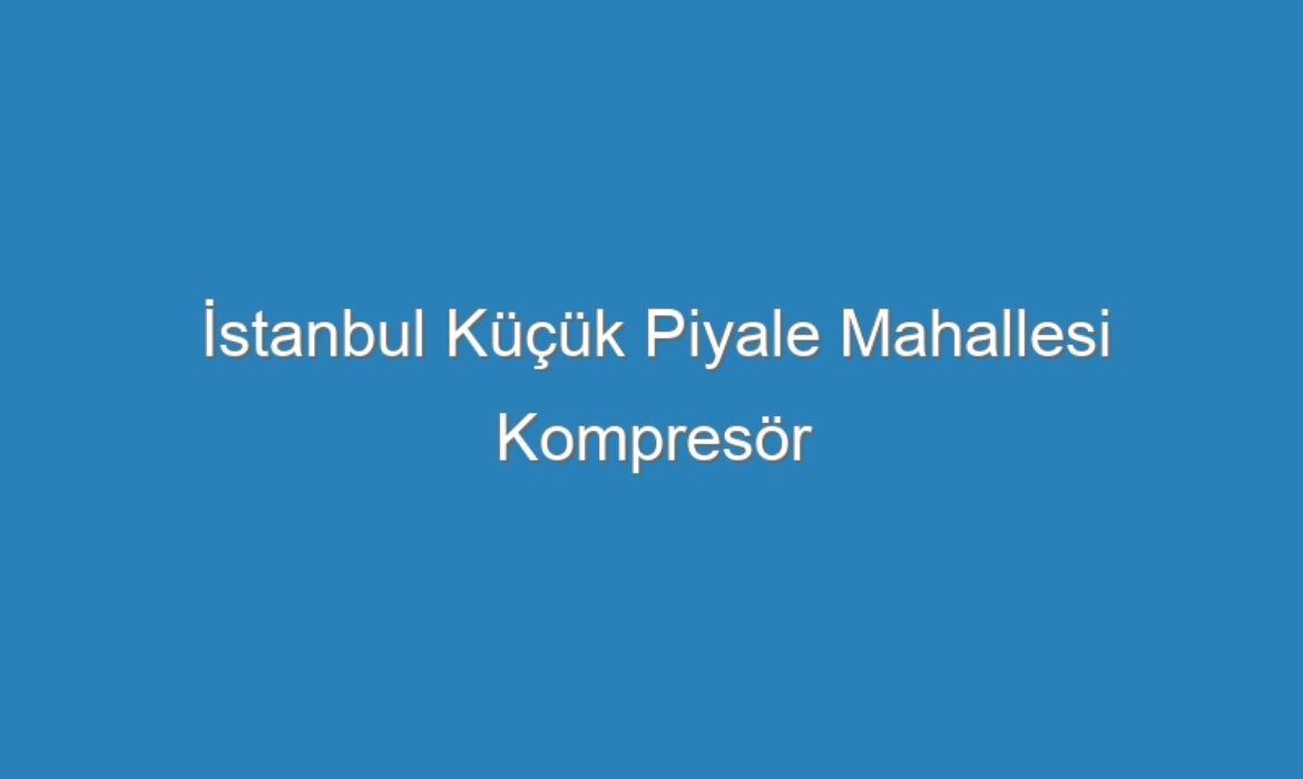 İstanbul Küçük Piyale Mahallesi Kompresör Servisi