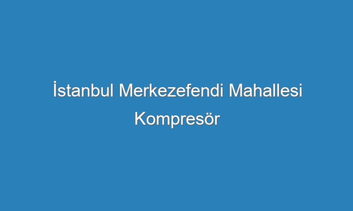 İstanbul Merkezefendi Mahallesi Kompresör Servisi