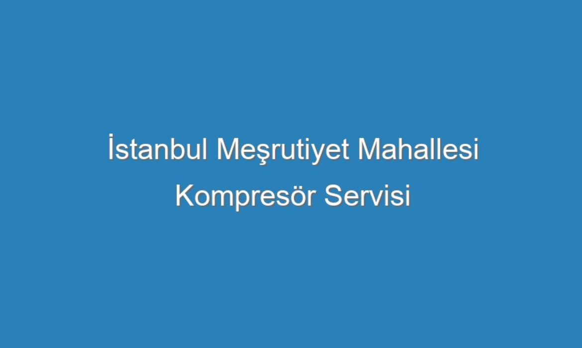 İstanbul Meşrutiyet Mahallesi Kompresör Servisi
