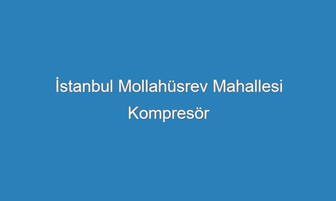 İstanbul Mollahüsrev Mahallesi Kompresör Servisi