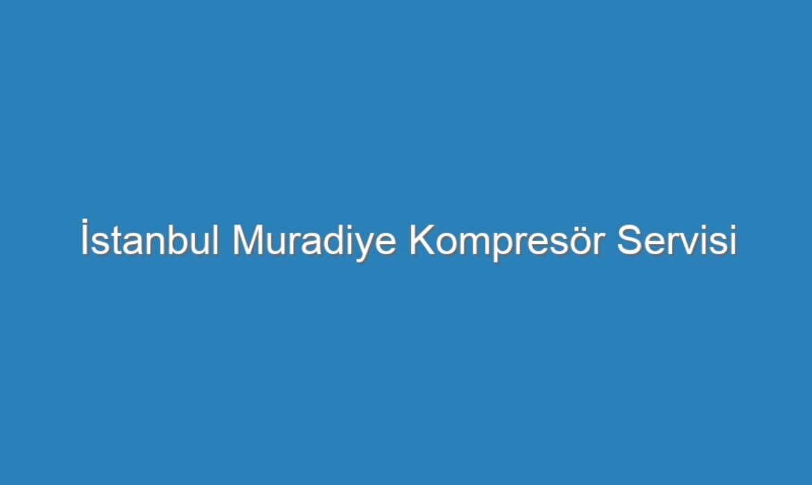 İstanbul Muradiye Kompresör Servisi
