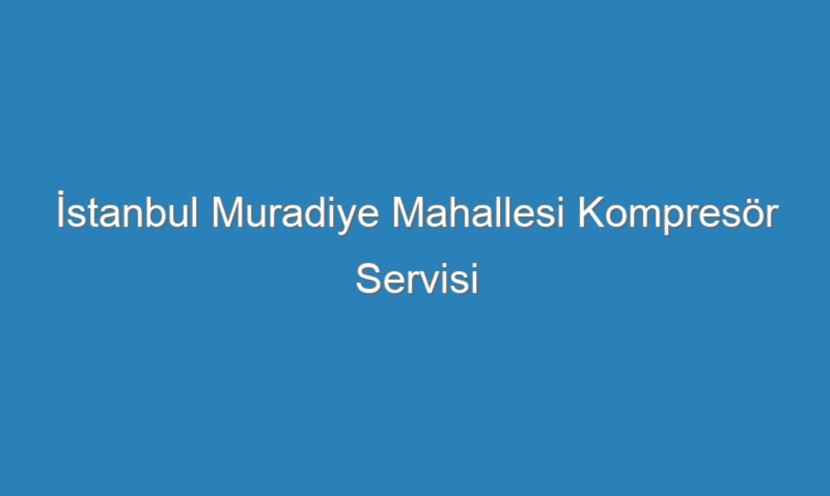 İstanbul Muradiye Mahallesi Kompresör Servisi