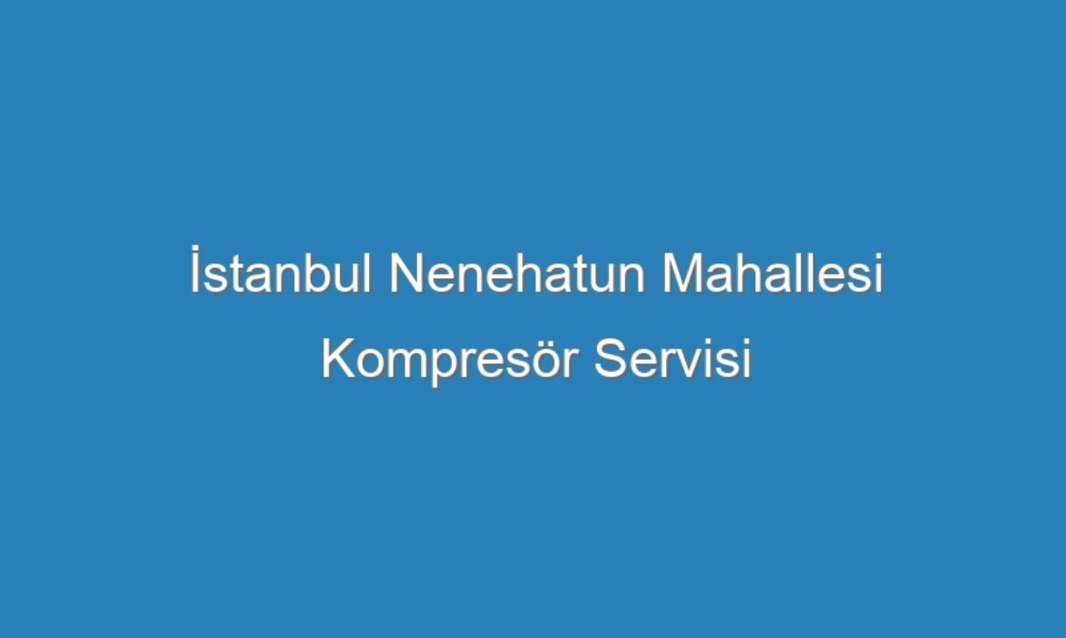 İstanbul Nenehatun Mahallesi Kompresör Servisi