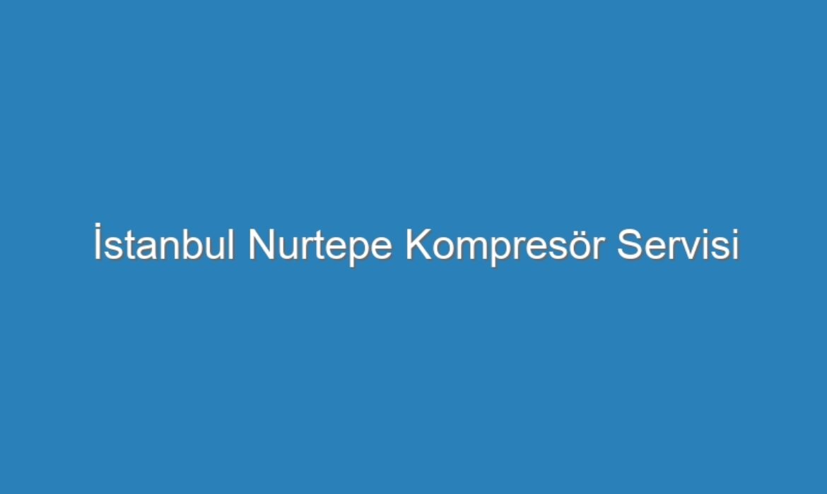 İstanbul Nurtepe Kompresör Servisi