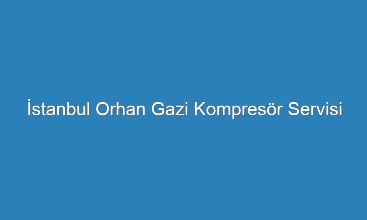 İstanbul Orhan Gazi Kompresör Servisi