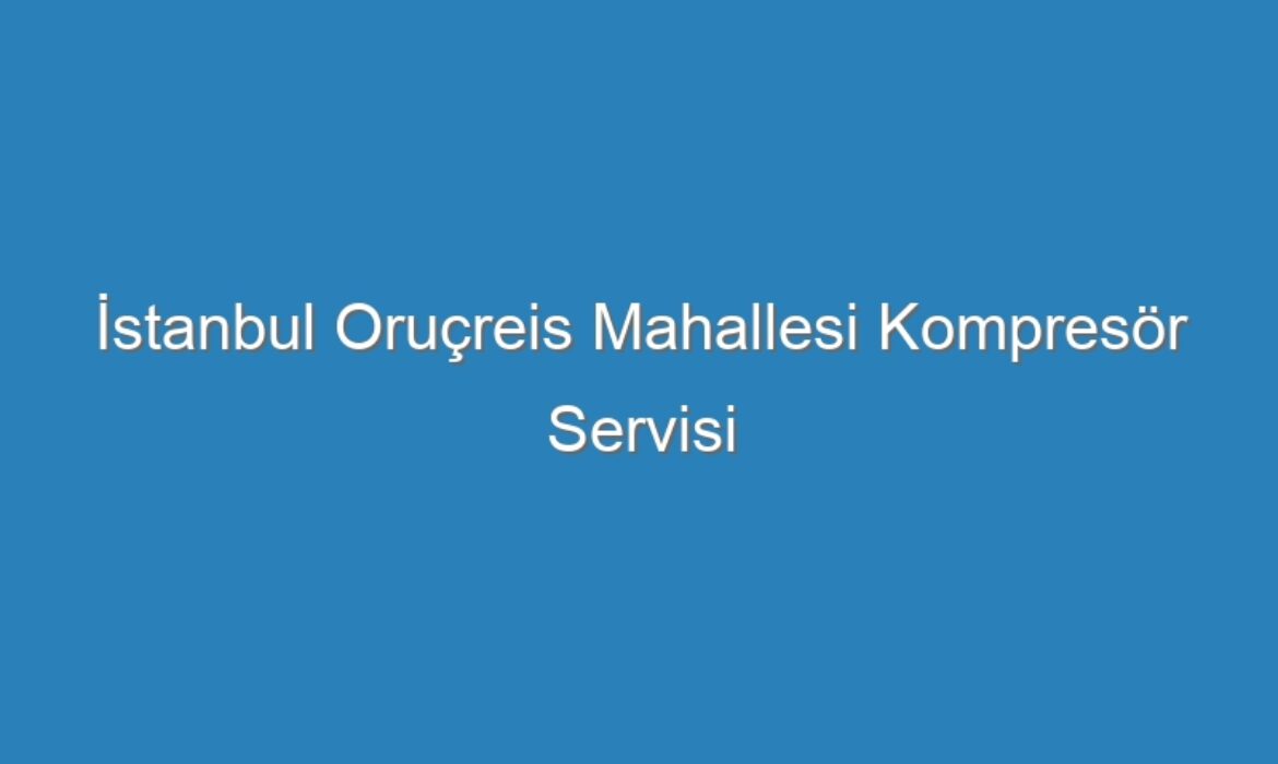 İstanbul Oruçreis Mahallesi Kompresör Servisi