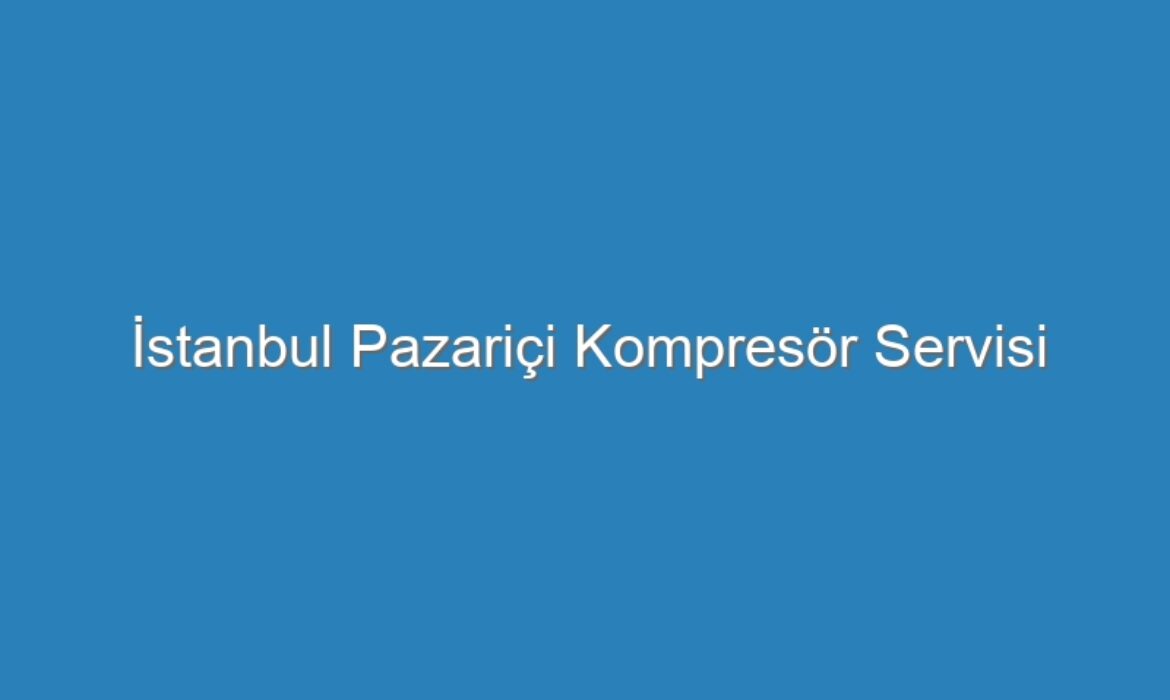İstanbul Pazariçi Kompresör Servisi