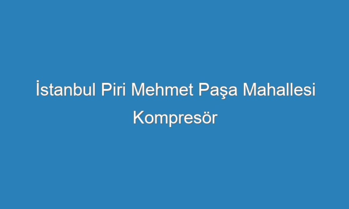 İstanbul Piri Mehmet Paşa Mahallesi Kompresör Servisi