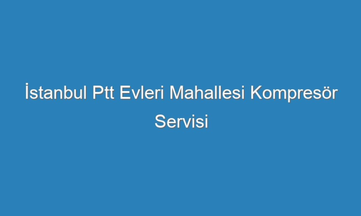 İstanbul Ptt Evleri Mahallesi Kompresör Servisi