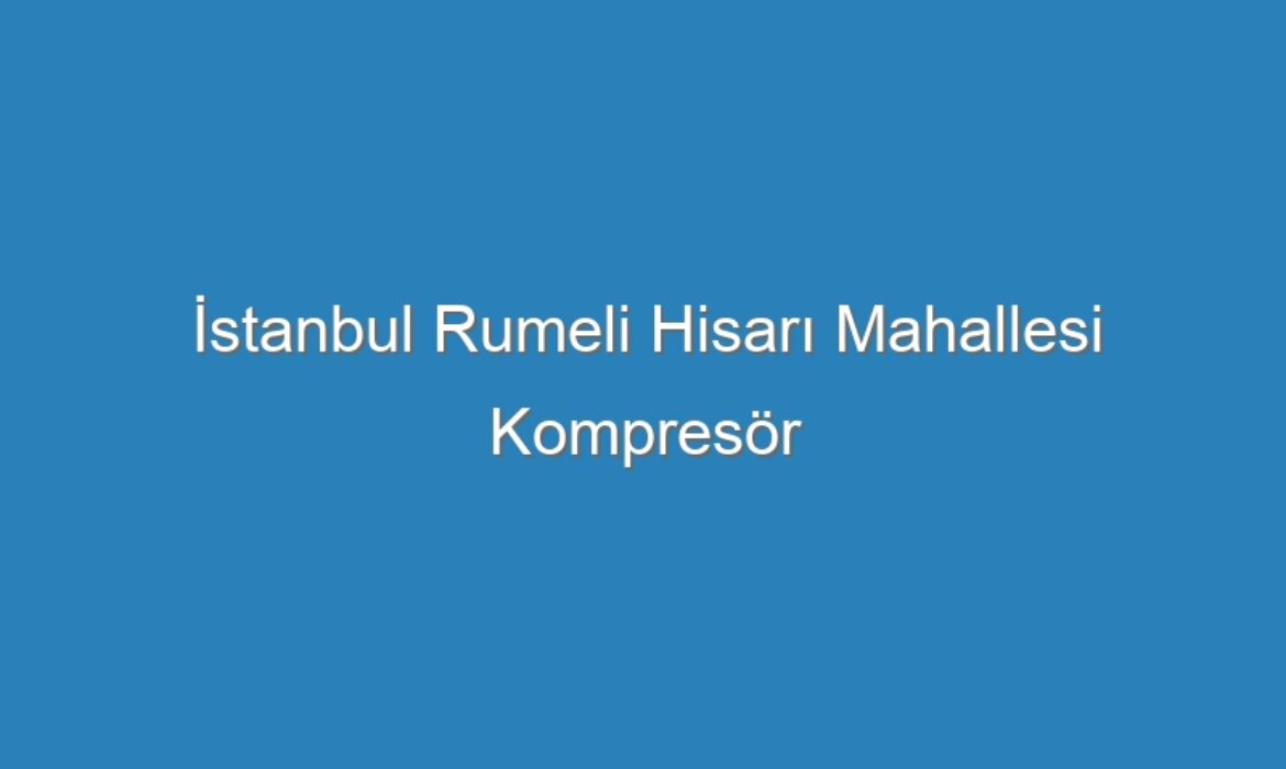 İstanbul Rumeli Hisarı Mahallesi Kompresör Servisi
