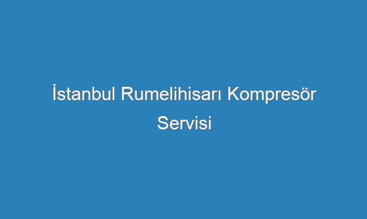 İstanbul Rumelihisarı Kompresör Servisi