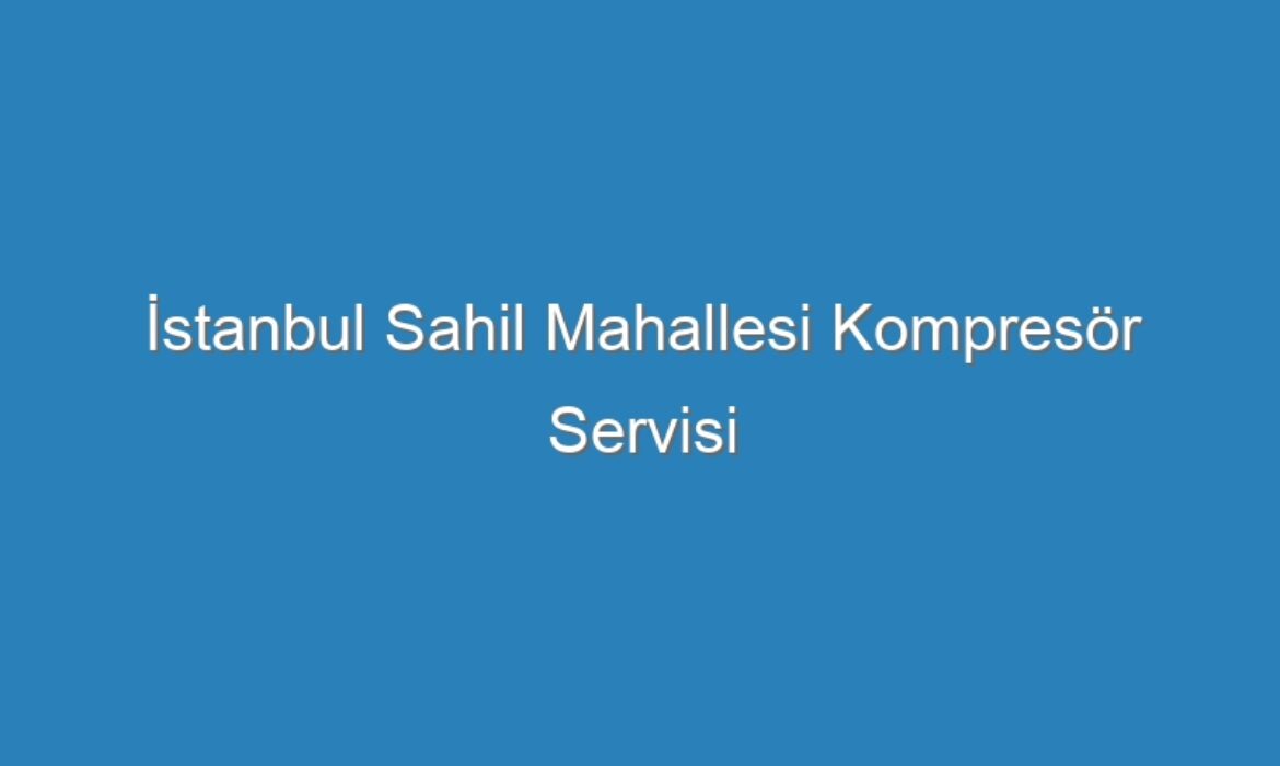 İstanbul Sahil Mahallesi Kompresör Servisi