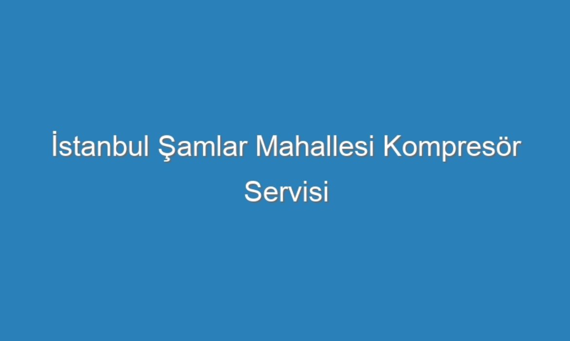 İstanbul Şamlar Mahallesi Kompresör Servisi