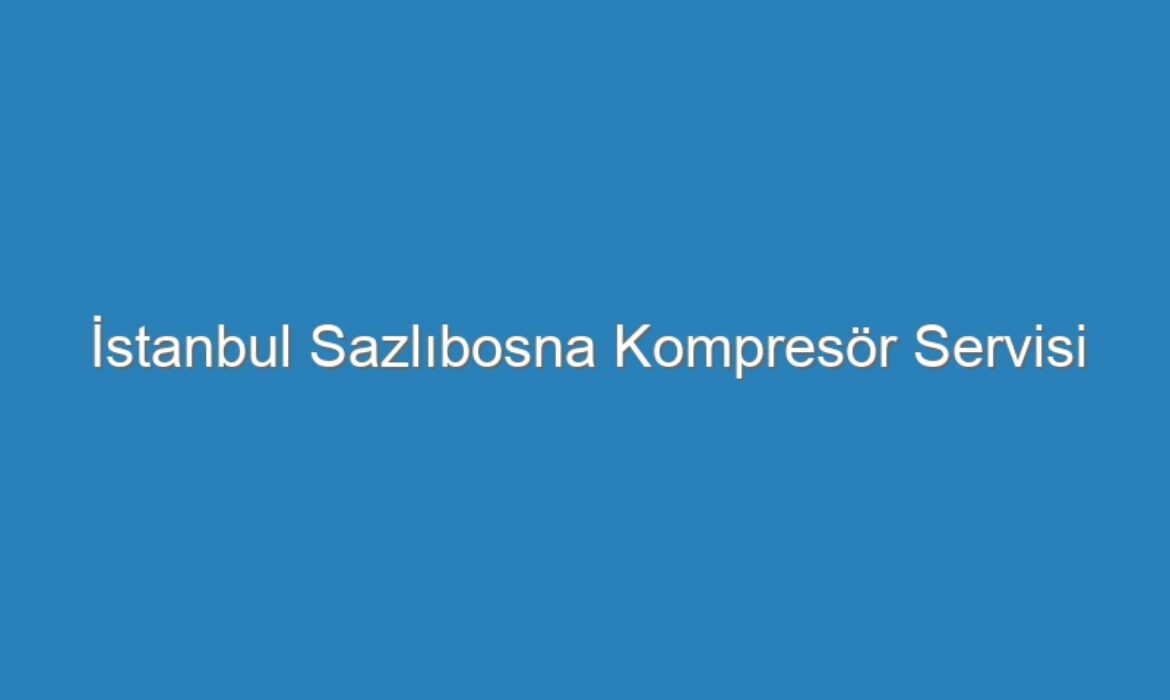 İstanbul Sazlıbosna Kompresör Servisi