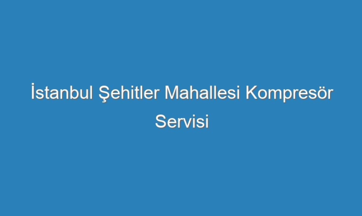 İstanbul Şehitler Mahallesi Kompresör Servisi