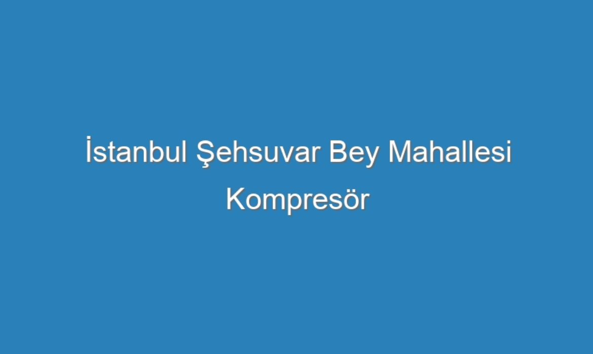 İstanbul Şehsuvar Bey Mahallesi Kompresör Servisi