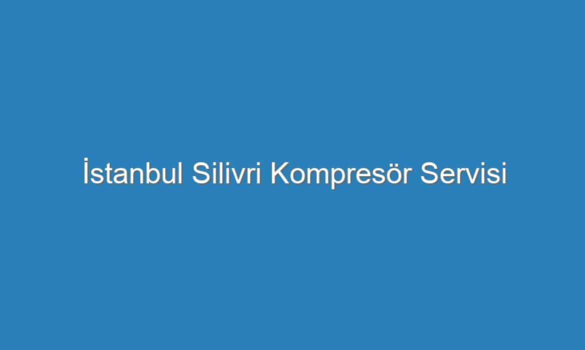 İstanbul Silivri Kompresör Servisi