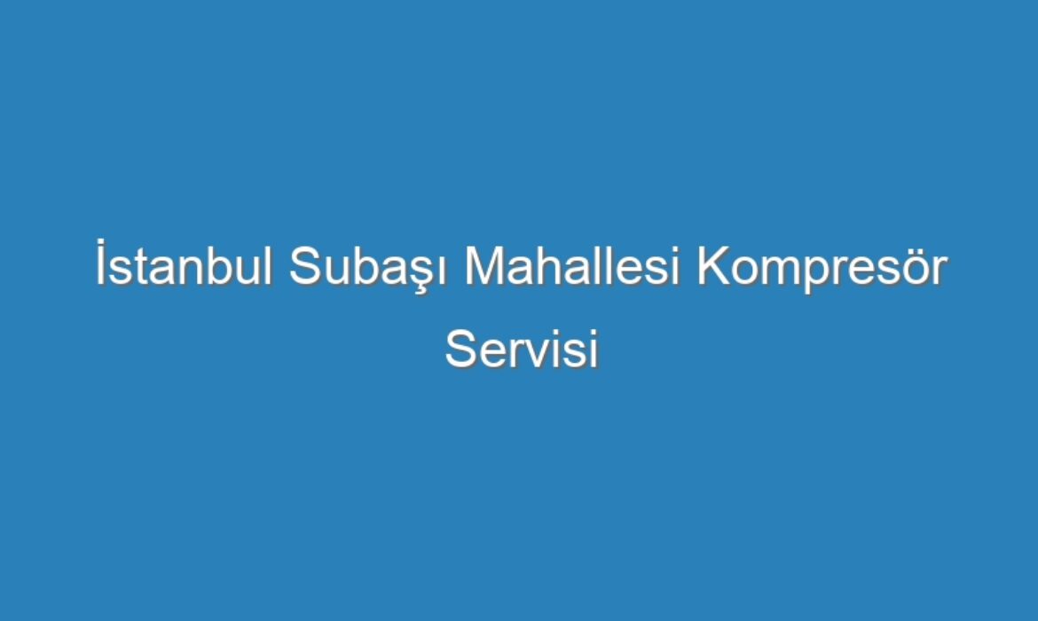 İstanbul Subaşı Mahallesi Kompresör Servisi