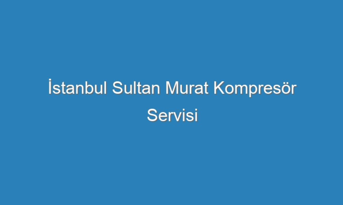 İstanbul Sultan Murat Kompresör Servisi
