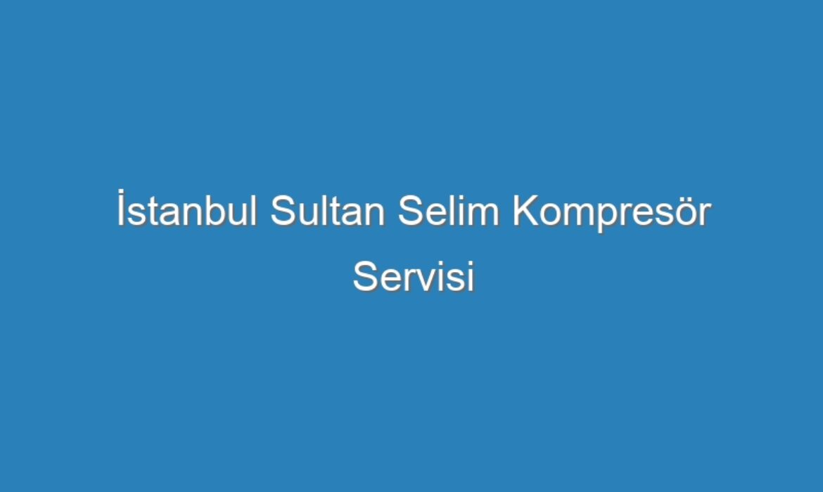 İstanbul Sultan Selim Kompresör Servisi