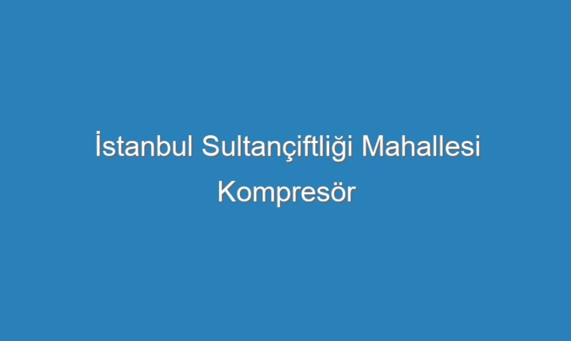 İstanbul Sultançiftliği Mahallesi Kompresör Servisi