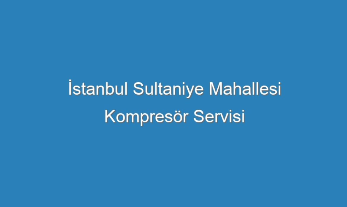 İstanbul Sultaniye Mahallesi Kompresör Servisi